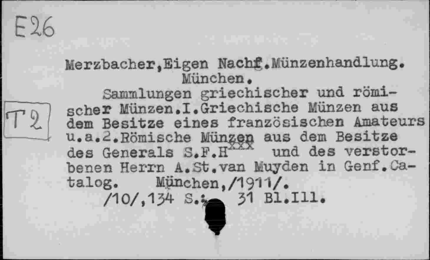 ﻿Merzbacher,Eigen Nach£.Münzenhandlung• München•
Sammlungen griechischer und. römischer Münzen.I.Griechische Münzen aus dem Besitze eines französischen Amateurs u.a.2.Römische Münzen aus dem Besitze des Generals S.F.HXXX und des verstorbenen Herrn A.St.van Muyden in Genf.Catalog.	München,/1911/.
/10/,134 8.Ш 51 Bl.Ill.